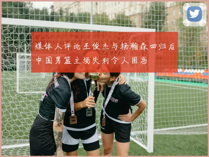媒体人评论王俊杰与杨瀚森回归后中国男篮主场失利令人困惑