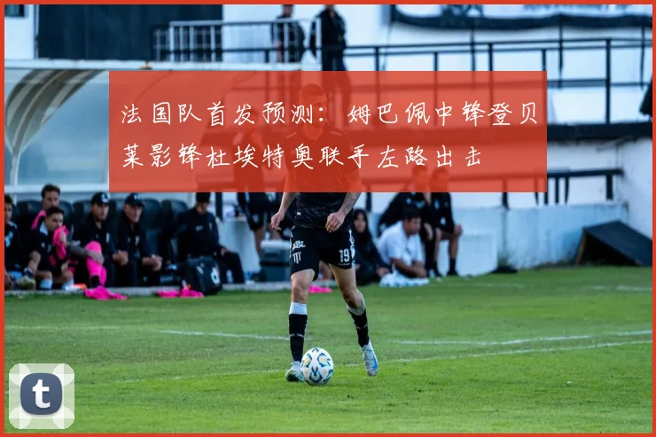 法国队首发预测：姆巴佩中锋登贝莱影锋杜埃特奥联手左路出击