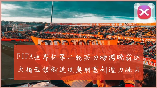 FIFA世界杯第二轮实力榜揭晓翁达夫梅西领衔进攻奥利塞创造力独占鳌头