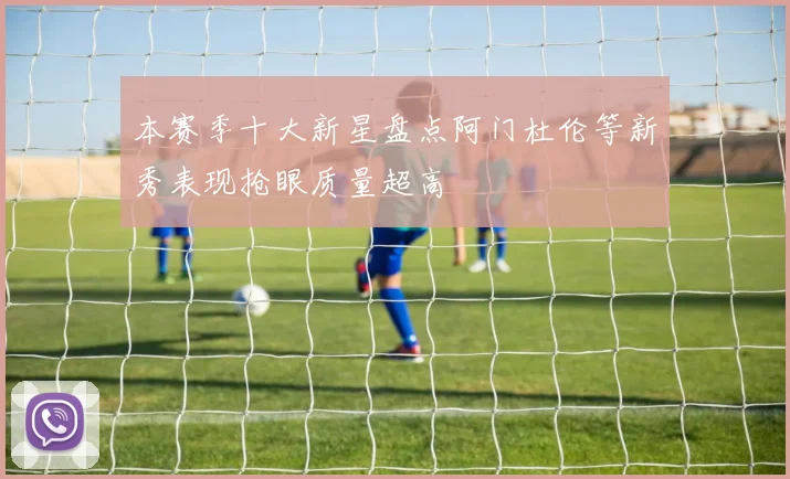 本赛季十大新星盘点阿门杜伦等新秀表现抢眼质量超高