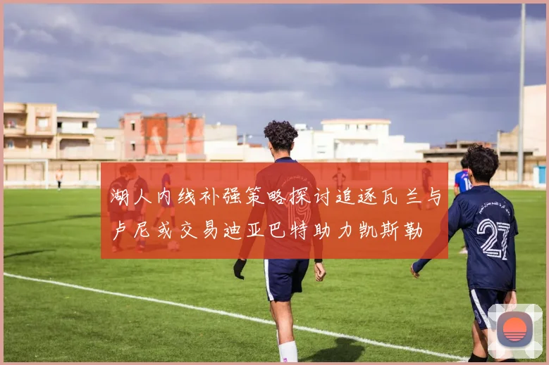 湖人内线补强策略探讨追逐瓦兰与卢尼或交易迪亚巴特助力凯斯勒