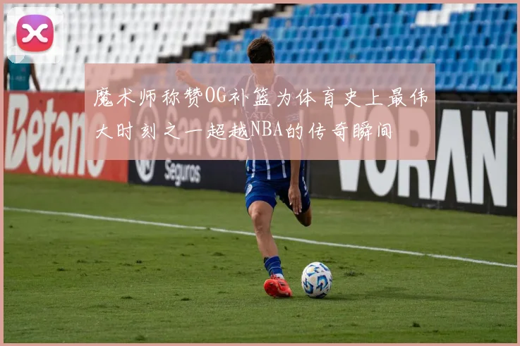 魔术师称赞OG补篮为体育史上最伟大时刻之一超越NBA的传奇瞬间