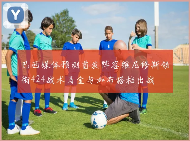 巴西媒体预测首发阵容维尼修斯领衔424战术马金与加布搭档出战