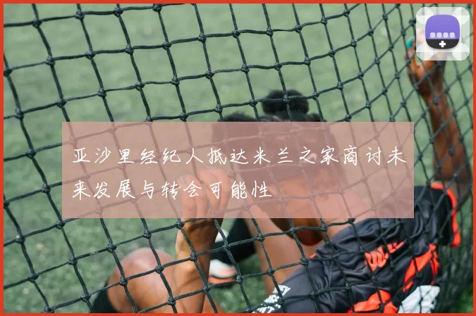 亚沙里经纪人抵达米兰之家商讨未来发展与转会可能性