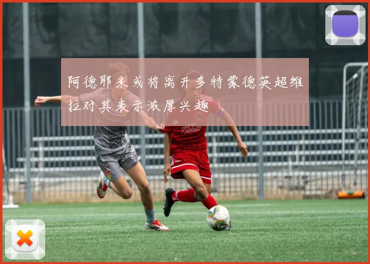 阿德耶米或将离开多特蒙德英超维拉对其表示浓厚兴趣