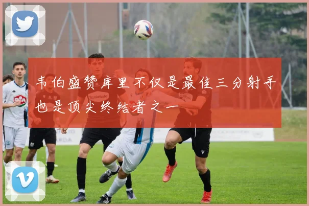 韦伯盛赞库里不仅是最佳三分射手也是顶尖终结者之一