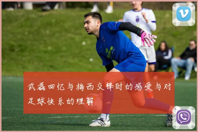 武磊回忆与梅西交锋时的感受与对足球快乐的理解
