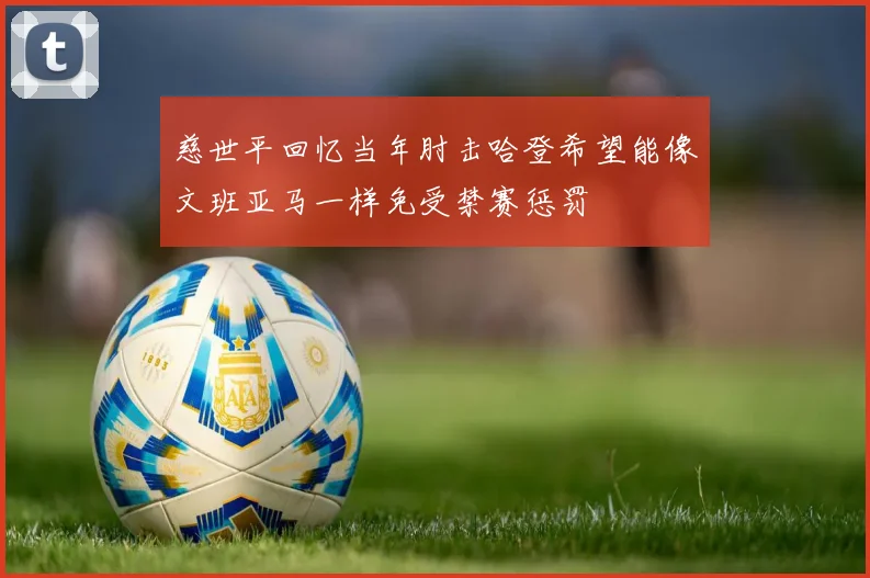 慈世平回忆当年肘击哈登希望能像文班亚马一样免受禁赛惩罚