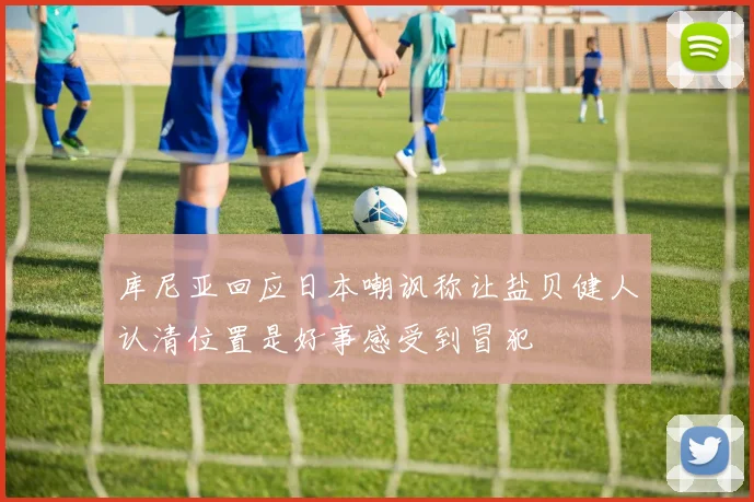 库尼亚回应日本嘲讽称让盐贝健人认清位置是好事感受到冒犯