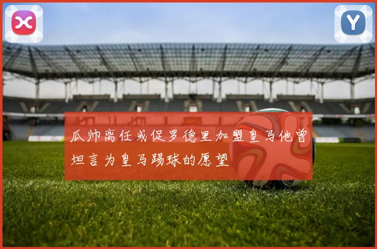 瓜帅离任或促罗德里加盟皇马他曾坦言为皇马踢球的愿望